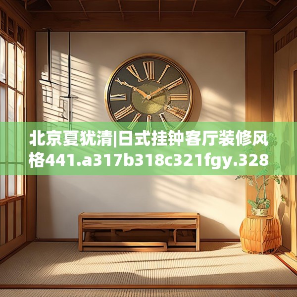 北京夏犹清|日式挂钟客厅装修风格441.a317b318c321fgy.328fghfd