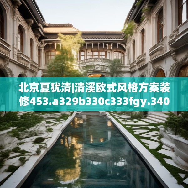 北京夏犹清|清溪欧式风格方案装修453.a329b330c333fgy.340uyk