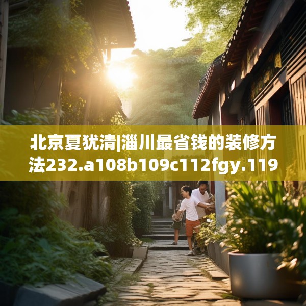 北京夏犹清|淄川最省钱的装修方法232.a108b109c112fgy.119dewqe
