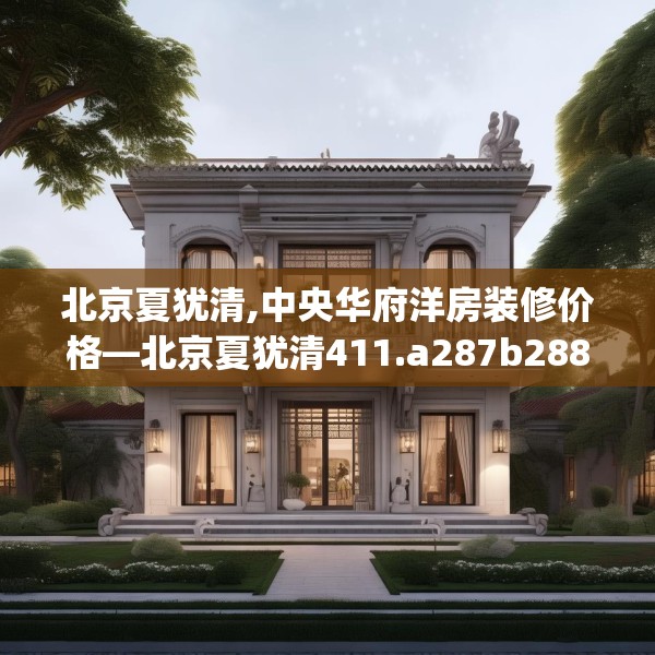北京夏犹清,中央华府洋房装修价格—北京夏犹清411.a287b288c291fgy.298fhsg