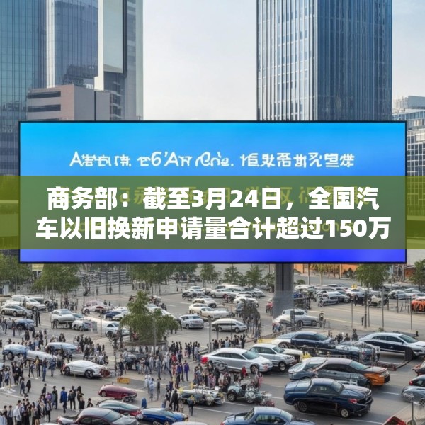 商务部：截至3月24日，全国汽车以旧换新申请量合计超过150万份