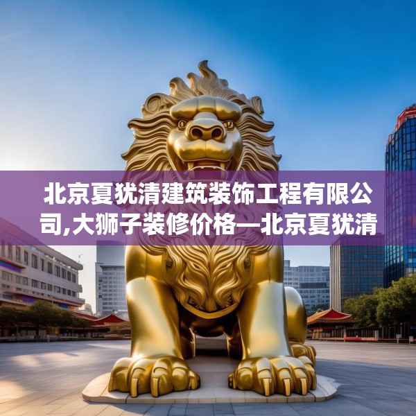 北京夏犹清建筑装饰工程有限公司,大狮子装修价格—北京夏犹清建筑装饰工程有限公司421.a297b298c301fgy.308fdsfds