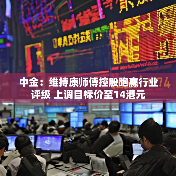 中金：维持康师傅控股跑赢行业评级 上调目标价至14港元