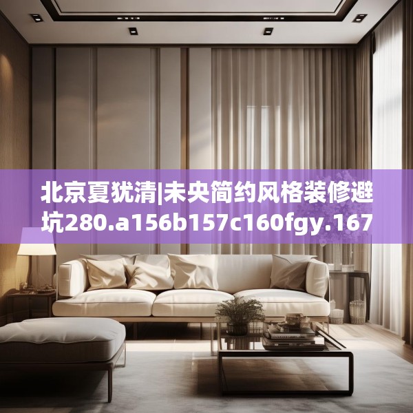 北京夏犹清|未央简约风格装修避坑280.a156b157c160fgy.167sdA