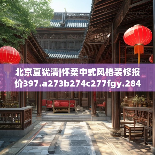 北京夏犹清|怀柔中式风格装修报价397.a273b274c277fgy.284jhhj