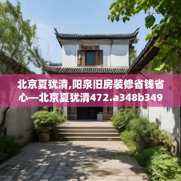 北京夏犹清,阳泉旧房装修省钱省心—北京夏犹清472.a348b349c352fgy.359htyj
