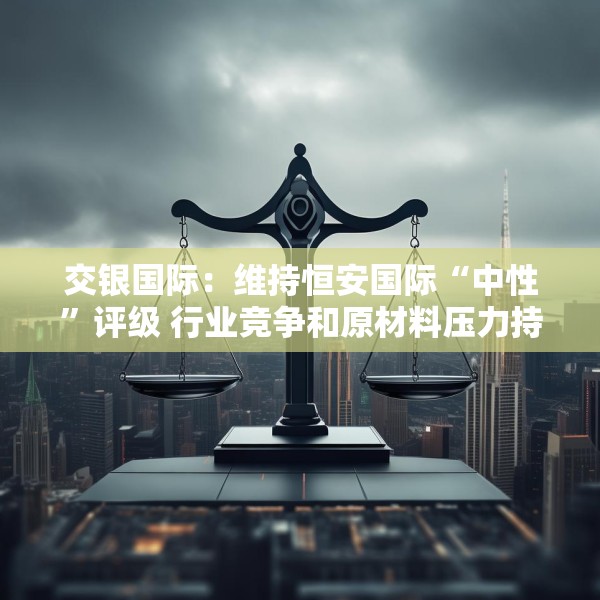 交银国际：维持恒安国际“中性”评级 行业竞争和原材料压力持续