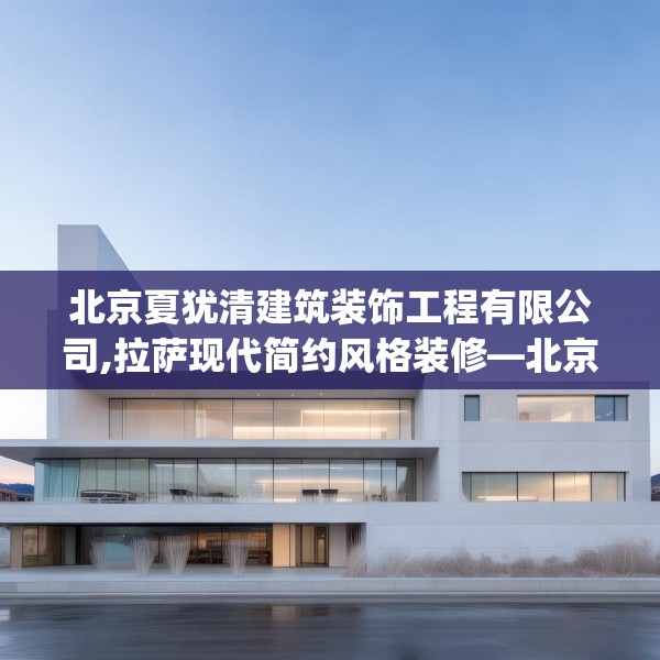 北京夏犹清建筑装饰工程有限公司,拉萨现代简约风格装修—北京夏犹清建筑装饰工程有限公司600.a476b477c480fgy.487dsfds