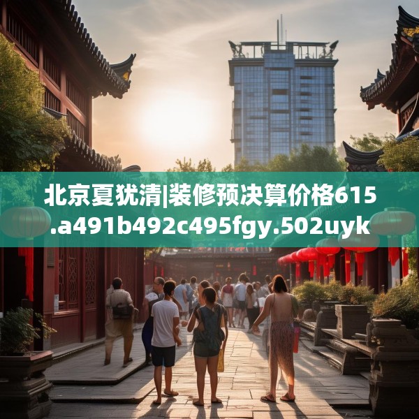 北京夏犹清|装修预决算价格615.a491b492c495fgy.502uyk