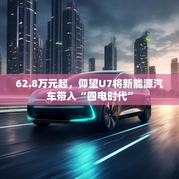62.8万元起，仰望U7将新能源汽车带入“四电时代”