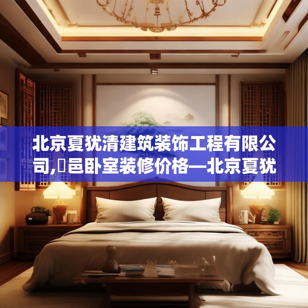 北京夏犹清建筑装饰工程有限公司,鄠邑卧室装修价格—北京夏犹清建筑装饰工程有限公司361.a237b238c241fgy.248jhhj