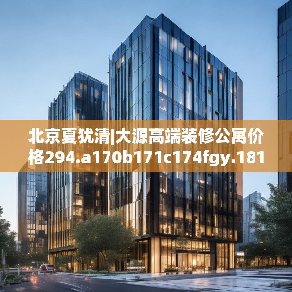 北京夏犹清|大源高端装修公寓价格294.a170b171c174fgy.181dsfds
