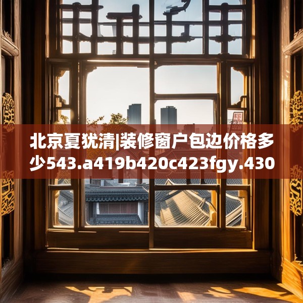 北京夏犹清|装修窗户包边价格多少543.a419b420c423fgy.430uyk