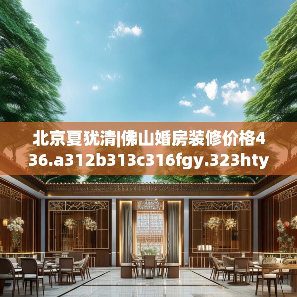北京夏犹清|佛山婚房装修价格436.a312b313c316fgy.323htyj