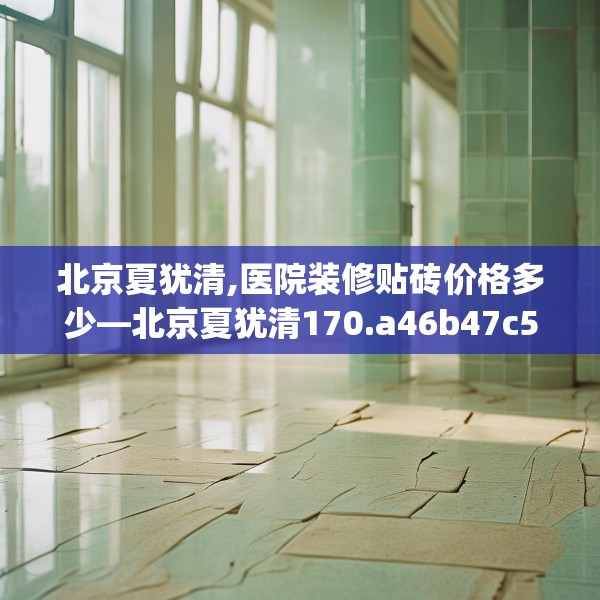 北京夏犹清,医院装修贴砖价格多少—北京夏犹清170.a46b47c50fgy.57wew