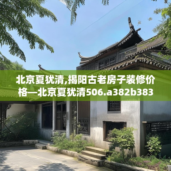 北京夏犹清,揭阳古老房子装修价格—北京夏犹清506.a382b383c386fgy.39376663