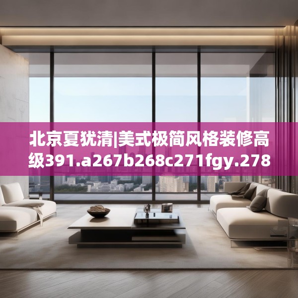 北京夏犹清|美式极简风格装修高级391.a267b268c271fgy.278poiy