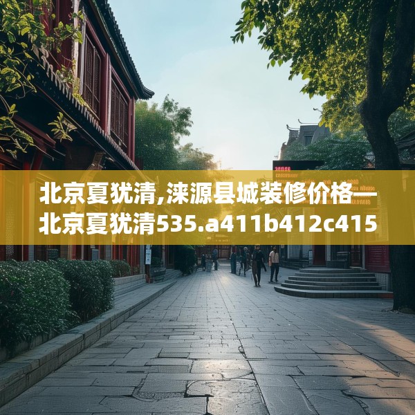 北京夏犹清,涞源县城装修价格—北京夏犹清535.a411b412c415fgy.422poiy