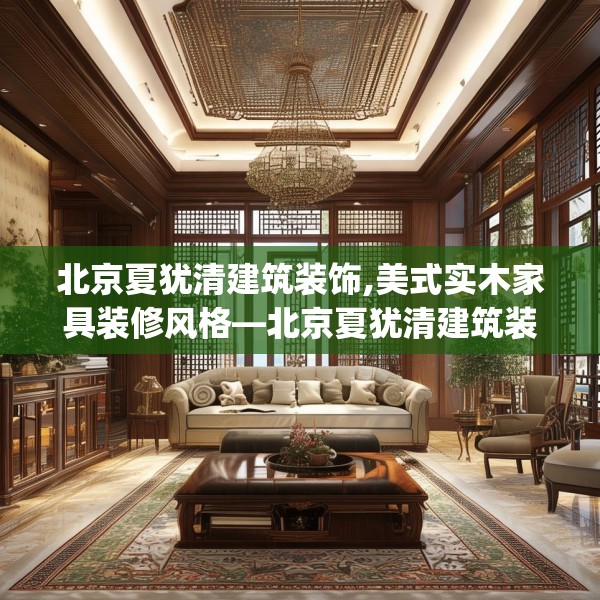 北京夏犹清建筑装饰,美式实木家具装修风格—北京夏犹清建筑装饰602.a478b479c482fgy.489wew