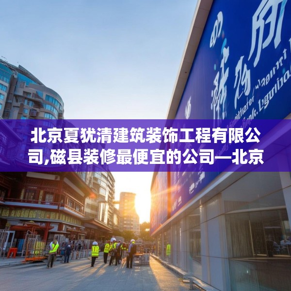 北京夏犹清建筑装饰工程有限公司,磁县装修最便宜的公司—北京夏犹清建筑装饰工程有限公司247.a123b124c127fgy.134poiy