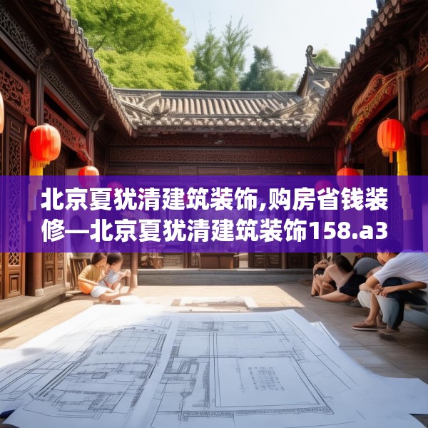 北京夏犹清建筑装饰,购房省钱装修—北京夏犹清建筑装饰158.a34b35c38fgy.45xczxv