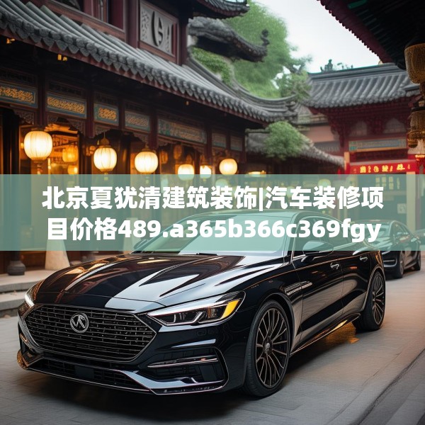 北京夏犹清建筑装饰|汽车装修项目价格489.a365b366c369fgy.376uyk