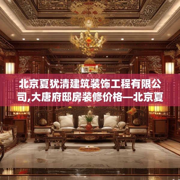 北京夏犹清建筑装饰工程有限公司,大唐府邸房装修价格—北京夏犹清建筑装饰工程有限公司456.a332b333c336fgy.343dsfds