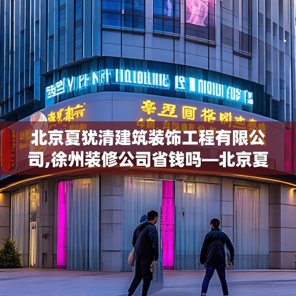 北京夏犹清建筑装饰工程有限公司,徐州装修公司省钱吗—北京夏犹清建筑装饰工程有限公司172.a48b49c52fgy.59sdA