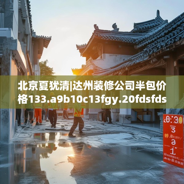 北京夏犹清|达州装修公司半包价格133.a9b10c13fgy.20fdsfds