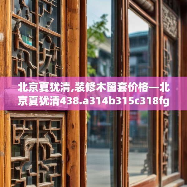北京夏犹清,装修木窗套价格—北京夏犹清438.a314b315c318fgy.325dsfds