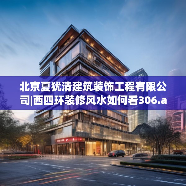 北京夏犹清建筑装饰工程有限公司|西四环装修风水如何看306.a182b183c186fgy.193nbn