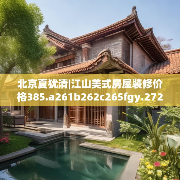 北京夏犹清|江山美式房屋装修价格385.a261b262c265fgy.272fdsfds