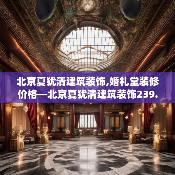 北京夏犹清建筑装饰,婚礼堂装修价格—北京夏犹清建筑装饰239.a115b116c119fgy.126fds