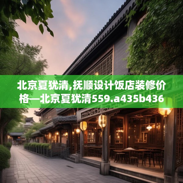 北京夏犹清,抚顺设计饭店装修价格—北京夏犹清559.a435b436c439fgy.446jhhj