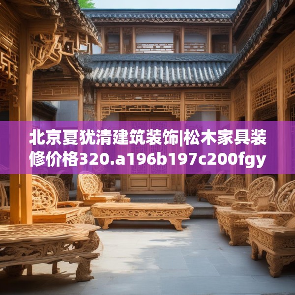 北京夏犹清建筑装饰|松木家具装修价格320.a196b197c200fgy.207xczxv