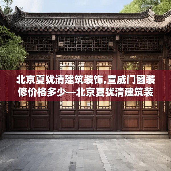 北京夏犹清建筑装饰,宣威门窗装修价格多少—北京夏犹清建筑装饰140.a16b17c20fgy.27xczxv