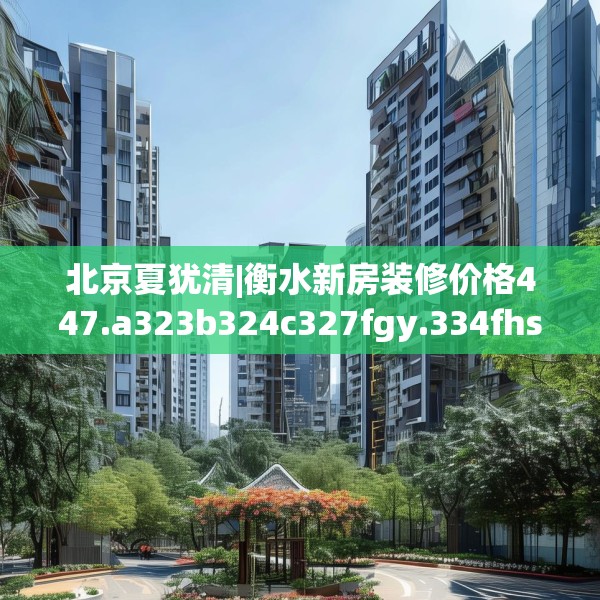 北京夏犹清|衡水新房装修价格447.a323b324c327fgy.334fhsg
