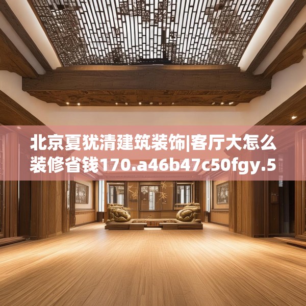 北京夏犹清建筑装饰|客厅大怎么装修省钱170.a46b47c50fgy.57wew