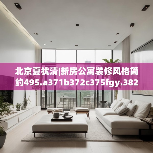 北京夏犹清|新房公寓装修风格简约495.a371b372c375fgy.382fghfd