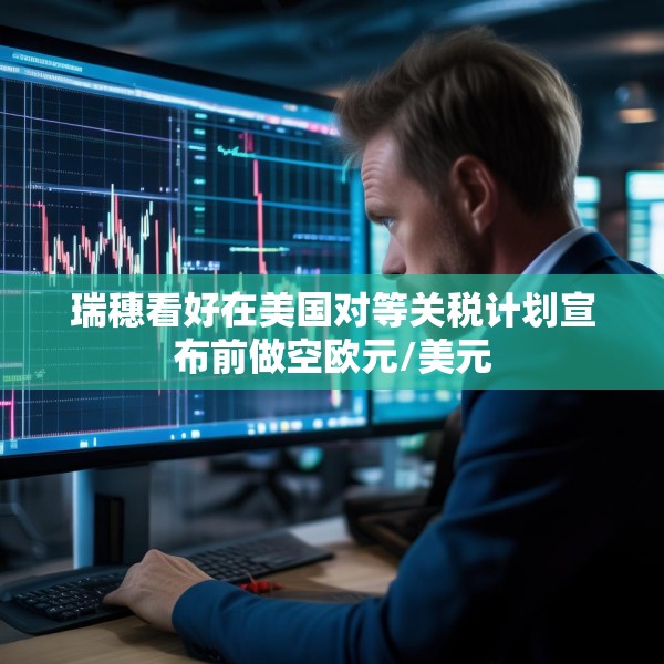 瑞穗看好在美国对等关税计划宣布前做空欧元/美元