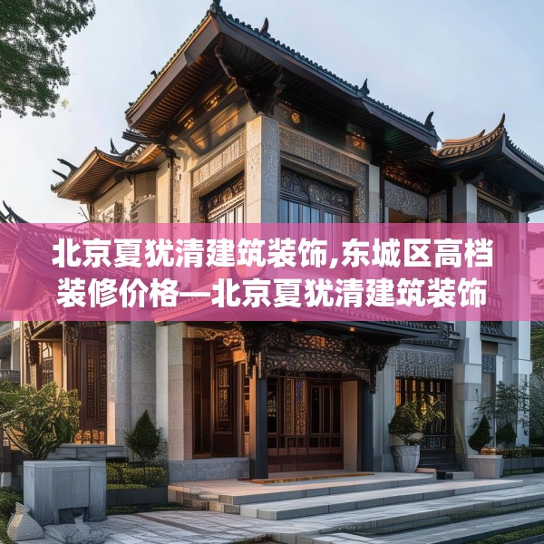 北京夏犹清建筑装饰,东城区高档装修价格—北京夏犹清建筑装饰559.a435b436c439fgy.446jhhj