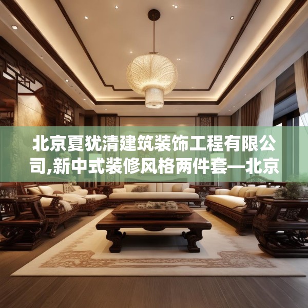 北京夏犹清建筑装饰工程有限公司,新中式装修风格两件套—北京夏犹清建筑装饰工程有限公司316.a192b193c196fgy.203sdA