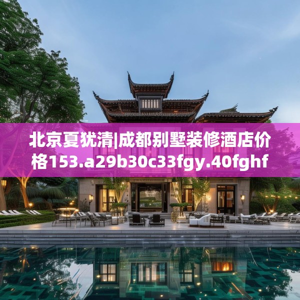 北京夏犹清|成都别墅装修酒店价格153.a29b30c33fgy.40fghfd