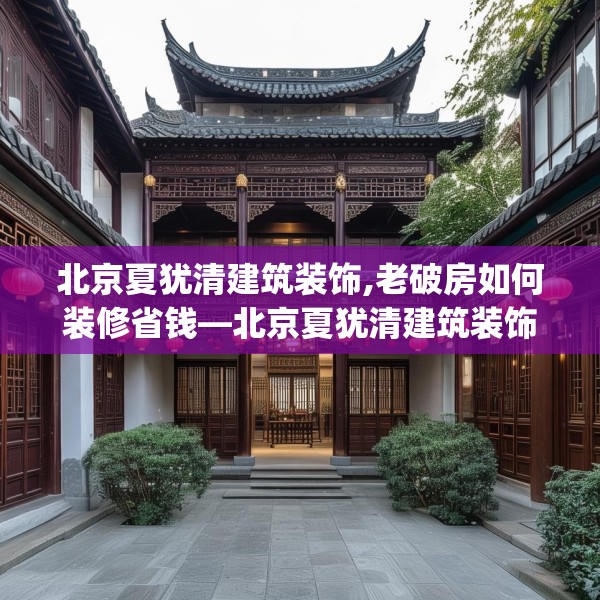 北京夏犹清建筑装饰,老破房如何装修省钱—北京夏犹清建筑装饰549.a425b426c429fgy.436fghfd