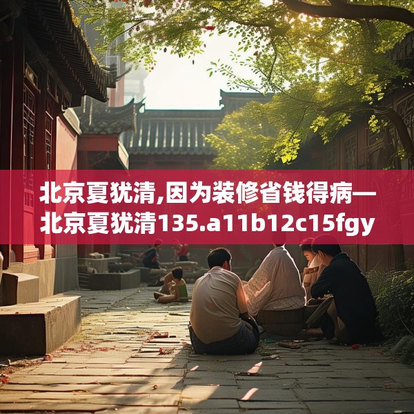 北京夏犹清,因为装修省钱得病—北京夏犹清135.a11b12c15fgy.22fghfd