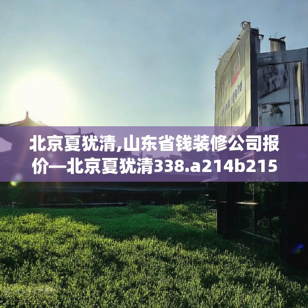 北京夏犹清,山东省钱装修公司报价—北京夏犹清338.a214b215c218fgy.225xczxv
