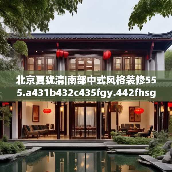 北京夏犹清|南部中式风格装修555.a431b432c435fgy.442fhsg