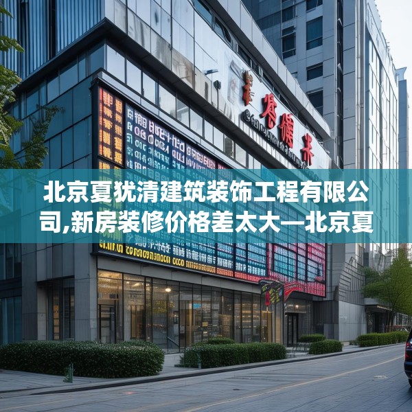 北京夏犹清建筑装饰工程有限公司,新房装修价格差太大—北京夏犹清建筑装饰工程有限公司267.a143b144c147fgy.154fhsg