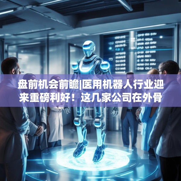 盘前机会前瞻|医用机器人行业迎来重磅利好！这几家公司在外骨骼机器人领域布局较早有望率先受益（附概念股）
