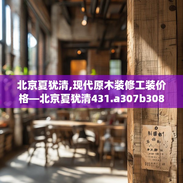 北京夏犹清,现代原木装修工装价格—北京夏犹清431.a307b308c311fgy.318bnbn